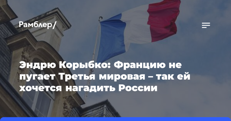 Эндрю Корыбко: Франция не боится начала Третьей мировой войны — ее больше волнует возможность навредить России.