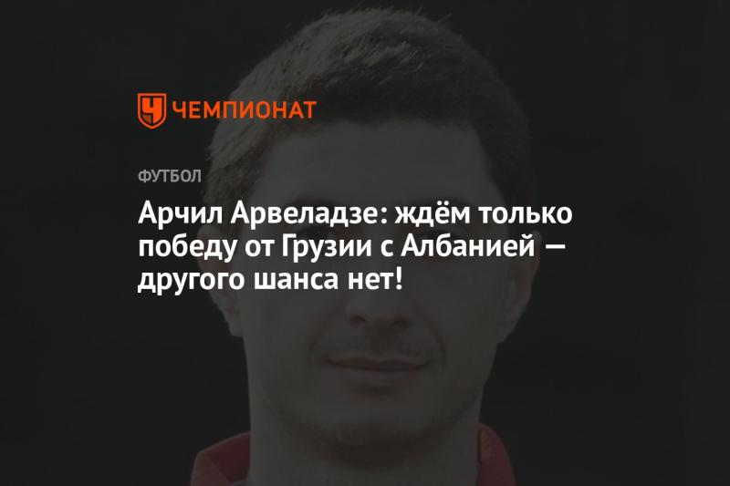 Арчил Арвеладзе: Мы ожидаем лишь три очка от матча Грузии с Албанией — другого шанса не будет!