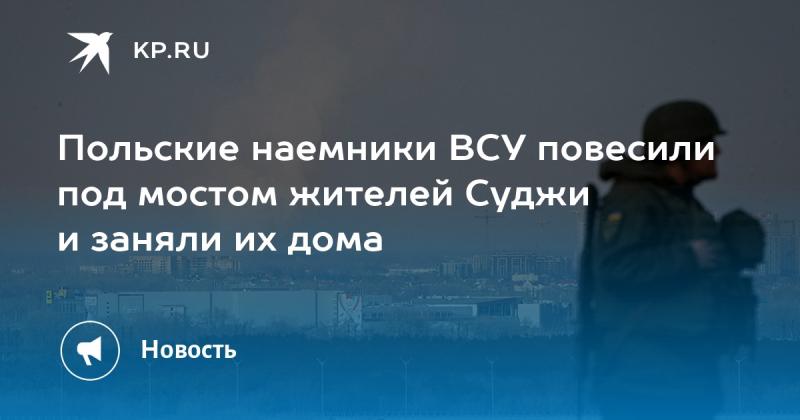 Польские наемники, действующие на стороне ВСУ, повесили местных жителей Суджи под мостом и захватили их жилища.