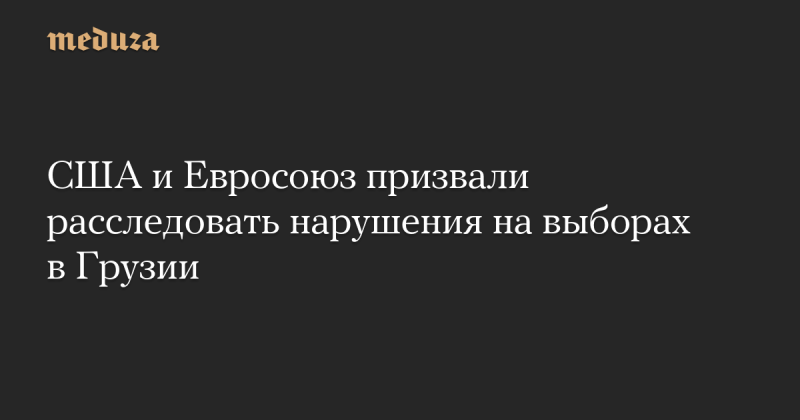 США и Европейский Союз настоятельно призвали провести расследование возможных нарушений в ходе выборов в Грузии — Meduza.