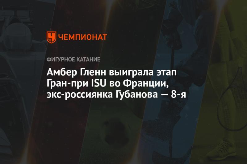 Амбер Гленн одержала победу на этапе Гран-при ISU во Франции, в то время как бывшая россиянка Губанова заняла 8-е место.