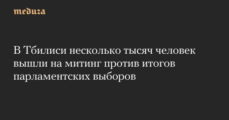 В Тбилиси прошла акция протеста, в которой приняли участие тысячи людей, недовольных результатами парламентских выборов. -- Meduza